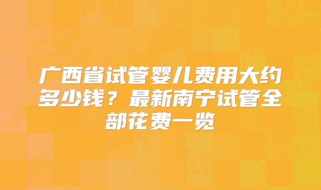 广西省试管婴儿费用大约多少钱?最新南宁试管全部花费一览
