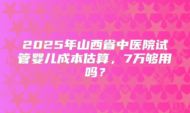 2025年山西省中医院试管婴儿成本估算,7万够用吗?