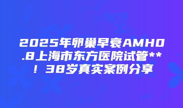 2025年卵巢早衰AMH0.8上海市东方医院试管**！38岁真实案例分享