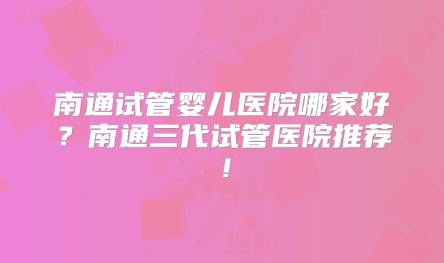 南通试管婴儿医院哪家好？南通三代试管医院推荐！