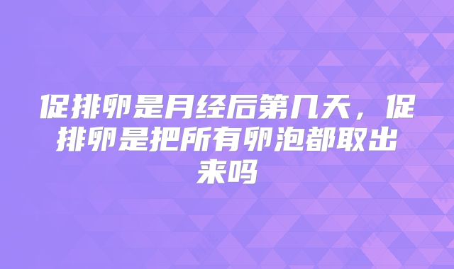 促排卵是月经后第几天,促排卵是把所有卵泡都取出来吗