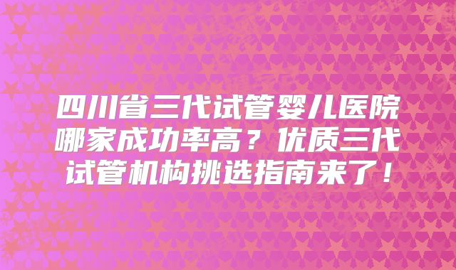四川省三代试管婴儿医院哪家成功率高？优质三代试管机构挑选指南来了！