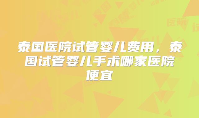泰国医院试管婴儿费用，泰国试管婴儿手术哪家医院便宜