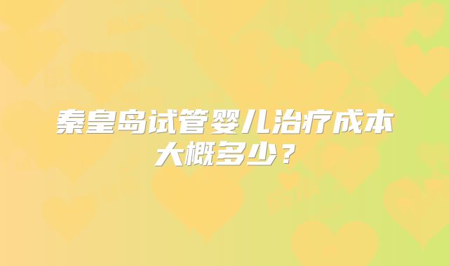 秦皇岛试管婴儿治疗成本大概多少？