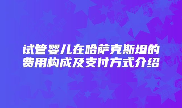 试管婴儿在哈萨克斯坦的费用构成及支付方式介绍