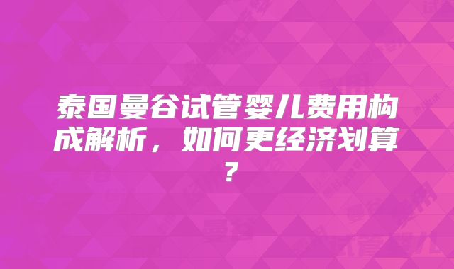 泰国曼谷试管婴儿费用构成解析,如何更经济划算?