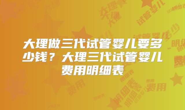 大理做三代试管婴儿要多少钱？大理三代试管婴儿费用明细表