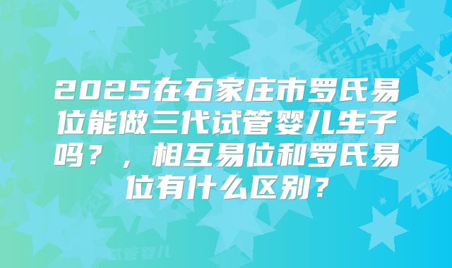 2025在石家庄市罗氏易位能做三代试管婴儿生子吗？，相互易位和罗氏易位有什么区别？