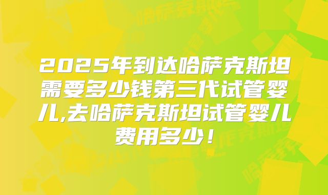 2025年到达哈萨克斯坦需要多少钱第三代试管婴儿,去哈萨克斯坦试管婴儿费用多少！