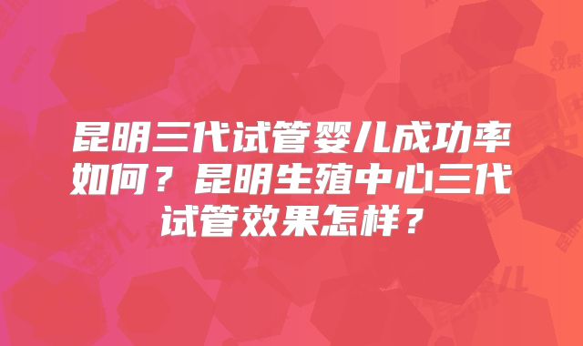 昆明三代试管婴儿成功率如何？昆明生殖中心三代试管效果怎样？
