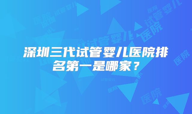 深圳三代试管婴儿医院排名第一是哪家?