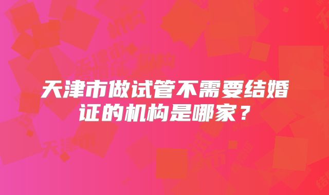 天津市做试管不需要结婚证的机构是哪家？