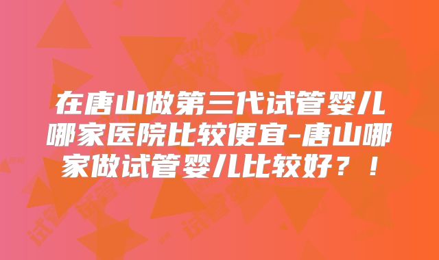 在唐山做第三代试管婴儿哪家医院比较便宜-唐山哪家做试管婴儿比较好？！