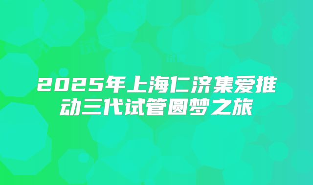 2025年上海仁济集爱推动三代试管圆梦之旅