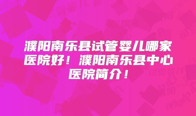 濮阳南乐县试管婴儿哪家医院好！濮阳南乐县中心医院简介！