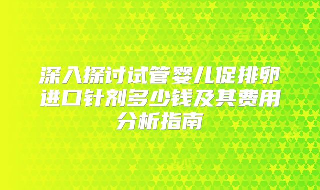 深入探讨试管婴儿促排卵进口针剂多少钱及其费用分析指南