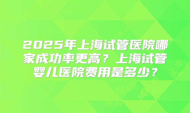2025年上海试管医院哪家成功率更高？上海试管婴儿医院费用是多少？