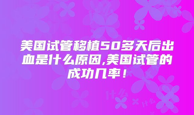 美国试管移植50多天后出血是什么原因,美国试管的成功几率！