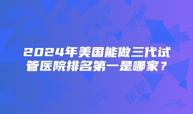2024年美国能做三代试管医院排名第一是哪家？