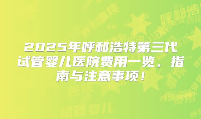 2025年呼和浩特第三代试管婴儿医院费用一览，指南与注意事项！