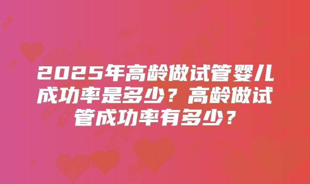 2025年高龄做试管婴儿成功率是多少？高龄做试管成功率有多少？
