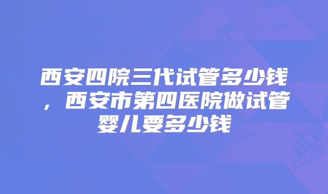 西安四院三代试管多少钱，西安市第四医院做试管婴儿要多少钱