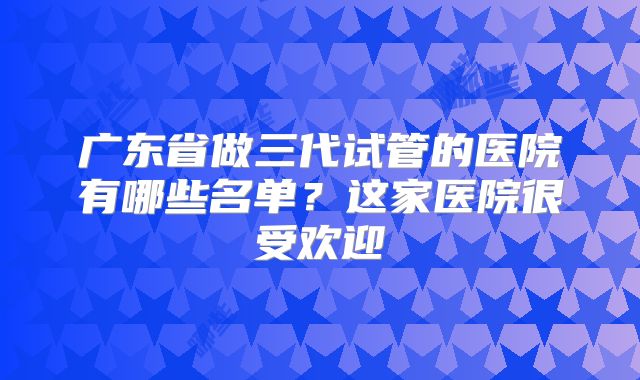 广东省做三代试管的医院有哪些名单？这家医院很受欢迎