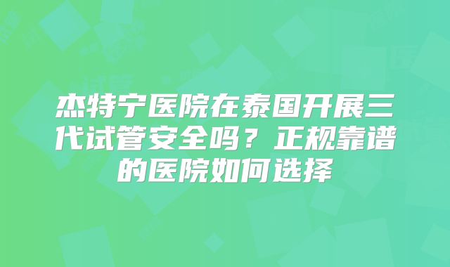 杰特宁医院在泰国开展三代试管安全吗？正规靠谱的医院如何选择