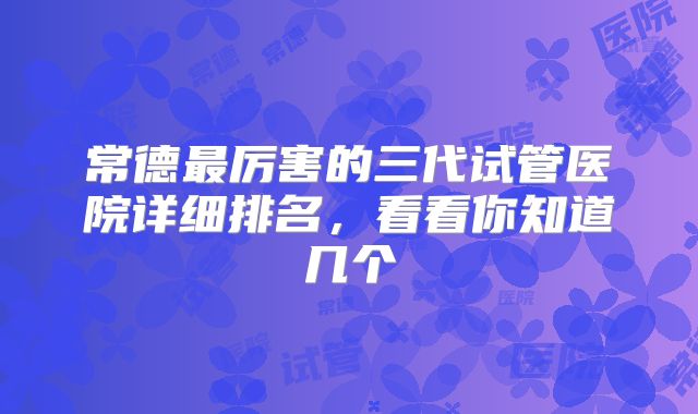 常德最厉害的三代试管医院详细排名，看看你知道几个