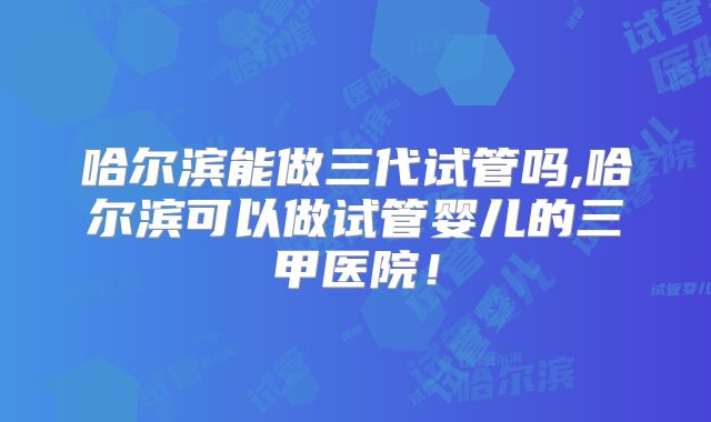 哈尔滨能做三代试管吗,哈尔滨可以做试管婴儿的三甲医院!
