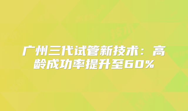 广州三代试管新技术：高龄成功率提升至60%