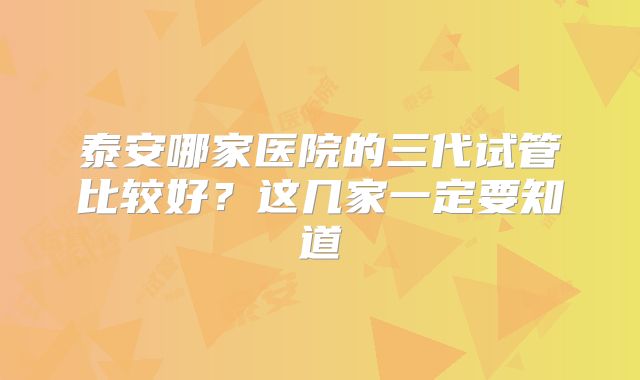 泰安哪家医院的三代试管比较好？这几家一定要知道