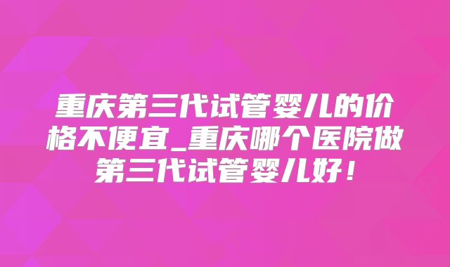 重庆第三代试管婴儿的价格不便宜_重庆哪个医院做第三代试管婴儿好!