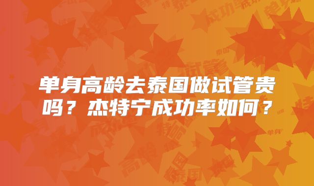 单身高龄去泰国做试管贵吗？杰特宁成功率如何？