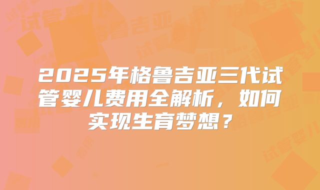 2025年格鲁吉亚三代试管婴儿费用全解析，如何实现生育梦想？