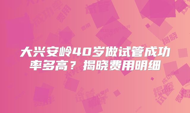 大兴安岭40岁做试管成功率多高？揭晓费用明细