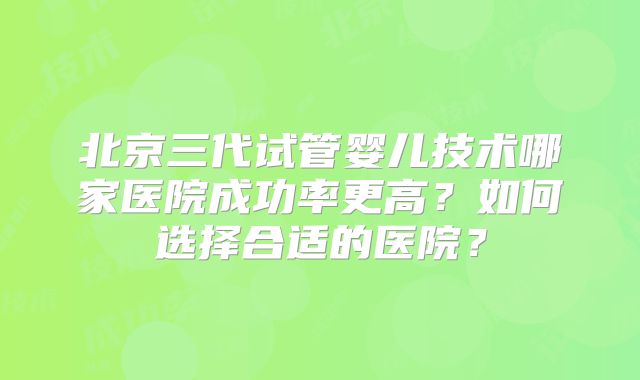 北京三代试管婴儿技术哪家医院成功率更高？如何选择合适的医院？