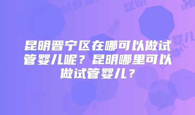 昆明晋宁区在哪可以做试管婴儿呢？昆明哪里可以做试管婴儿？
