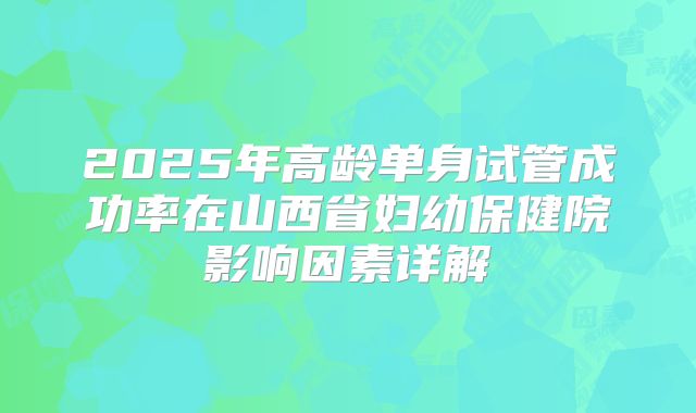 2025年高龄单身试管成功率在山西省妇幼保健院影响因素详解