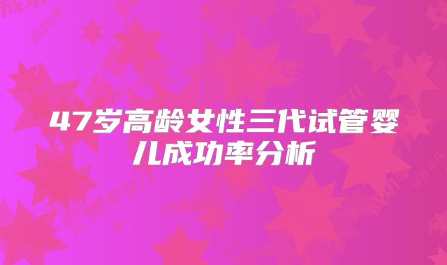 47岁高龄女性三代试管婴儿成功率分析