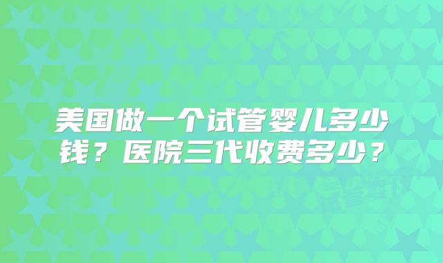 美国做一个试管婴儿多少钱？医院三代收费多少？