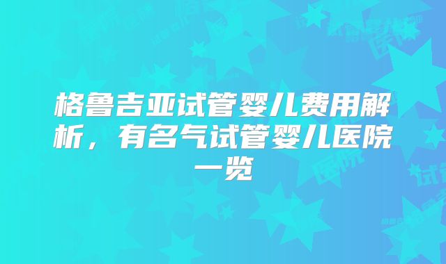 格鲁吉亚试管婴儿费用解析,有名气试管婴儿医院一览