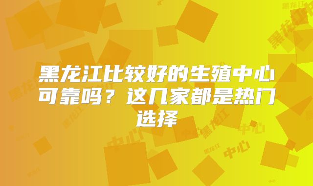 黑龙江比较好的生殖中心可靠吗？这几家都是热门选择