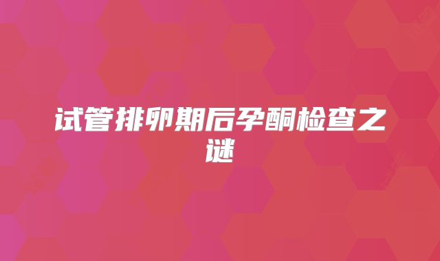 试管排卵期后孕酮检查之谜