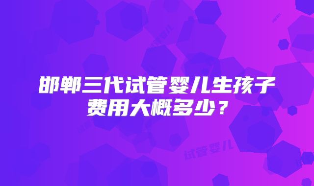 邯郸三代试管婴儿生孩子费用大概多少？