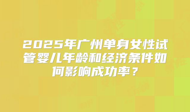 2025年广州单身女性试管婴儿年龄和经济条件如何影响成功率？