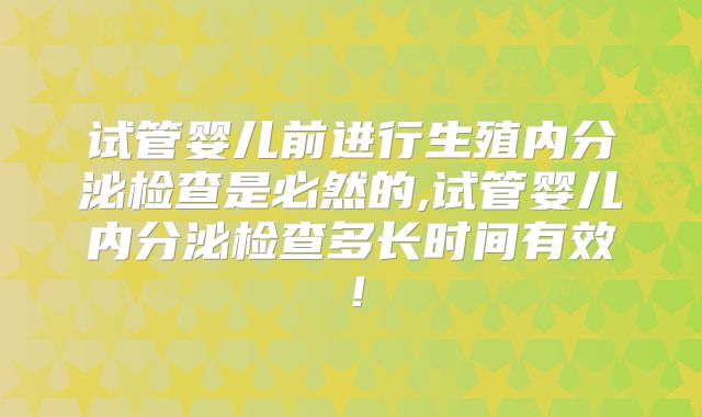 试管婴儿前进行生殖内分泌检查是必然的,试管婴儿内分泌检查多长时间有效！