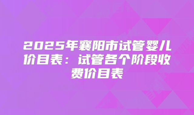 2025年襄阳市试管婴儿价目表：试管各个阶段收费价目表