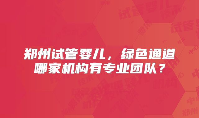 郑州试管婴儿,绿色通道哪家机构有专业团队?