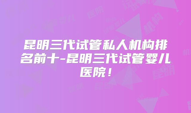 昆明三代试管私人机构排名前十-昆明三代试管婴儿医院!